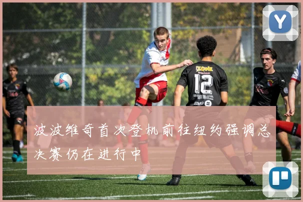 波波维奇首次登机前往纽约强调总决赛仍在进行中