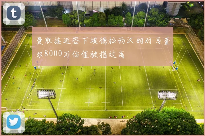 曼联接近签下埃德松西汉姆对马奎尔8000万估值被指过高