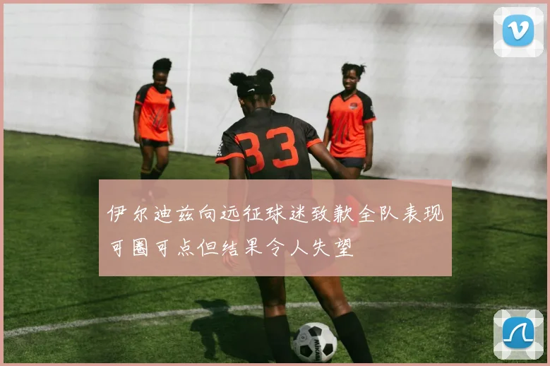 伊尔迪兹向远征球迷致歉全队表现可圈可点但结果令人失望